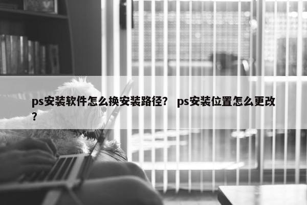 ps安装软件怎么换安装路径？ ps安装位置怎么更改？