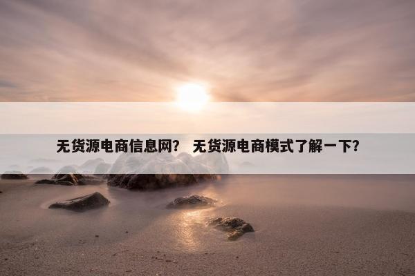 无货源电商信息网？ 无货源电商模式了解一下？