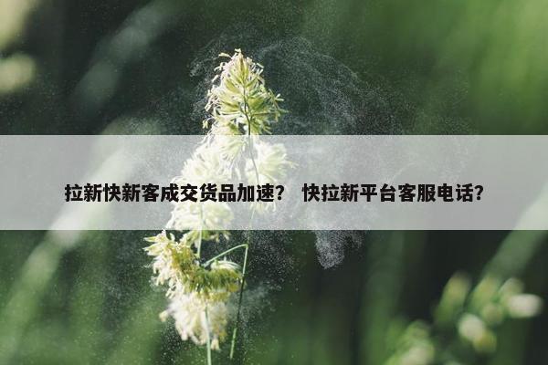 拉新快新客成交货品加速？ 快拉新平台客服电话？