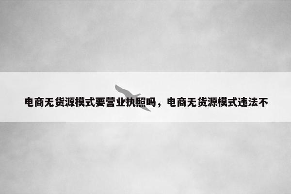 电商无货源模式要营业执照吗，电商无货源模式违法不