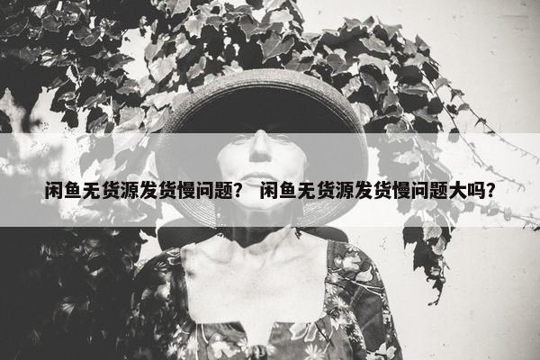 闲鱼无货源发货慢问题？ 闲鱼无货源发货慢问题大吗？