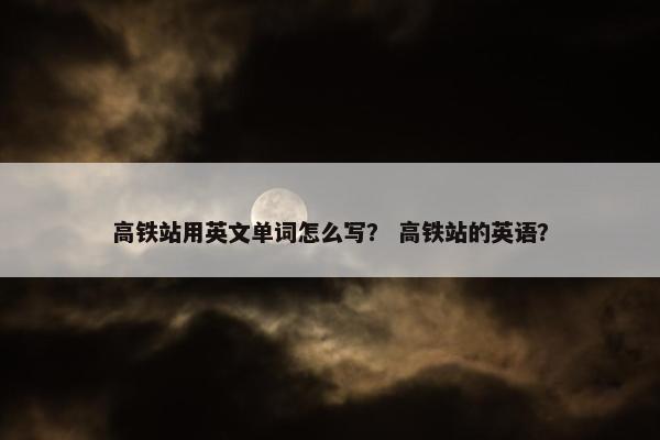 高铁站用英文单词怎么写？ 高铁站的英语？