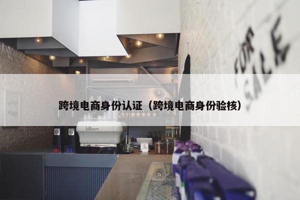 跨境电商身份认证（跨境电商身份验核）