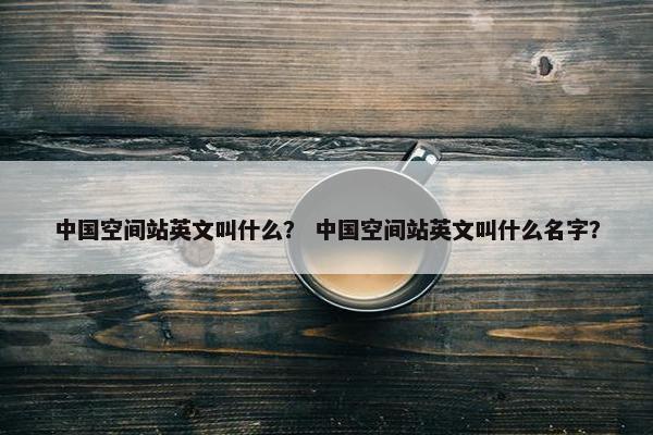 中国空间站英文叫什么？ 中国空间站英文叫什么名字？