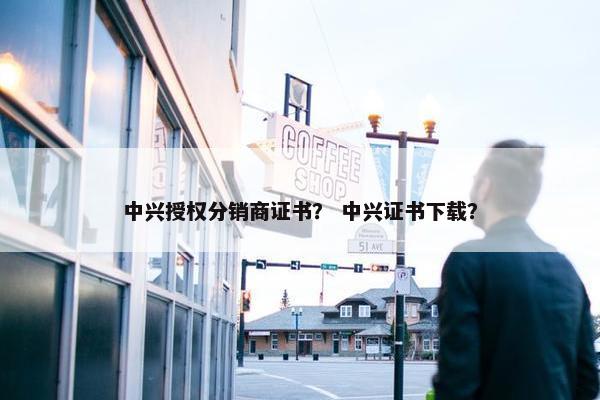 中兴授权分销商证书？ 中兴证书下载？