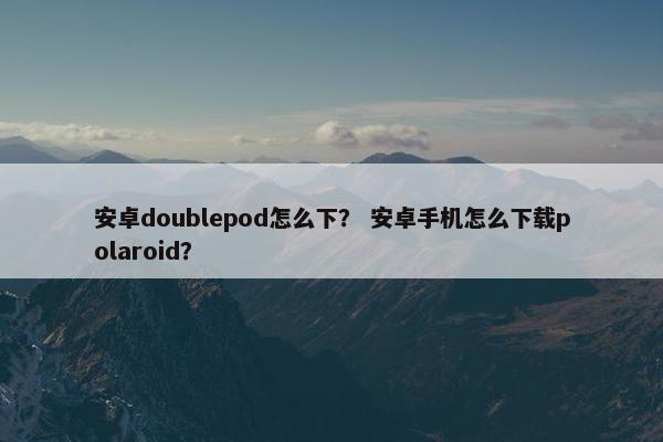 安卓doublepod怎么下？ 安卓手机怎么下载polaroid？