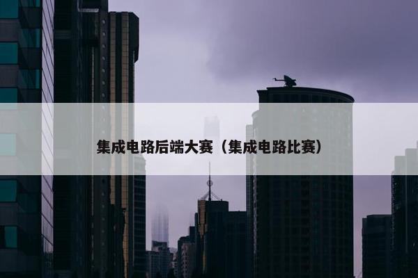集成电路后端大赛（集成电路比赛）
