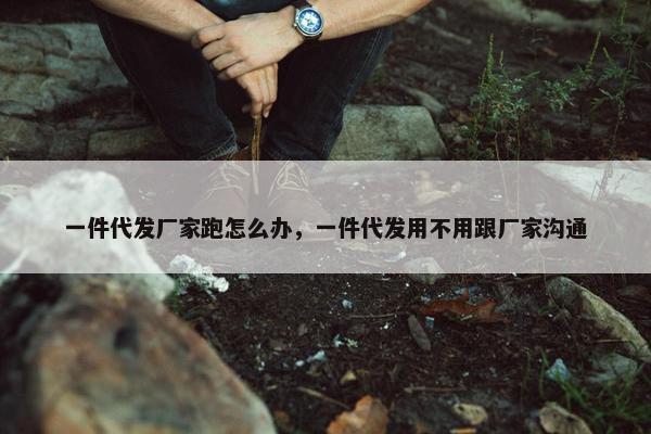 一件代发厂家跑怎么办，一件代发用不用跟厂家沟通