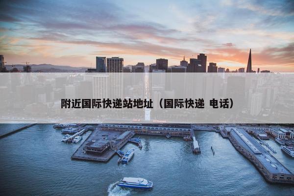 附近国际快递站地址（国际快递 电话）