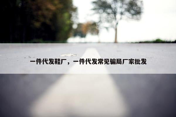 一件代发鞋厂，一件代发常见骗局厂家批发