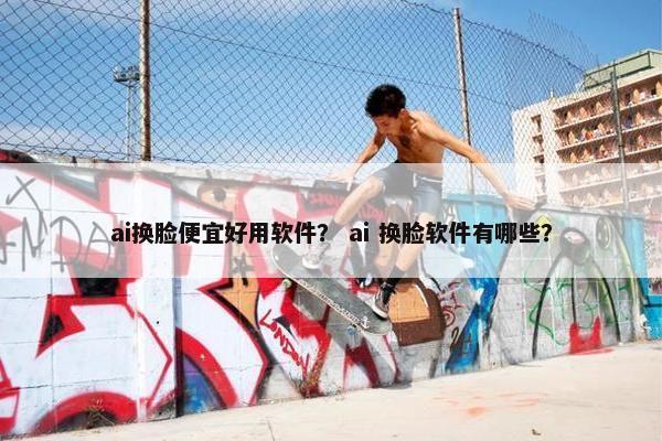 ai换脸便宜好用软件？ ai 换脸软件有哪些？