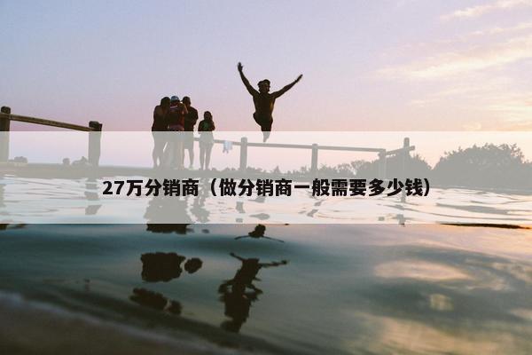 27万分销商（做分销商一般需要多少钱）