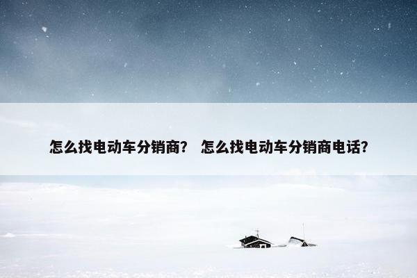怎么找电动车分销商？ 怎么找电动车分销商电话？