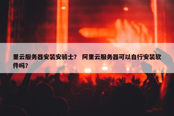 里云服务器安装安骑士？ 阿里云服务器可以自行安装软件吗？