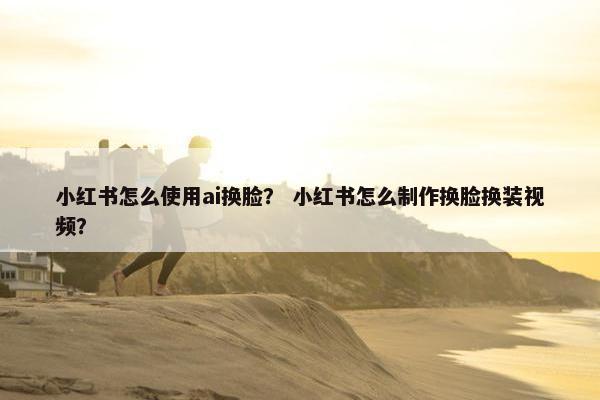 小红书怎么使用ai换脸？ 小红书怎么制作换脸换装视频？