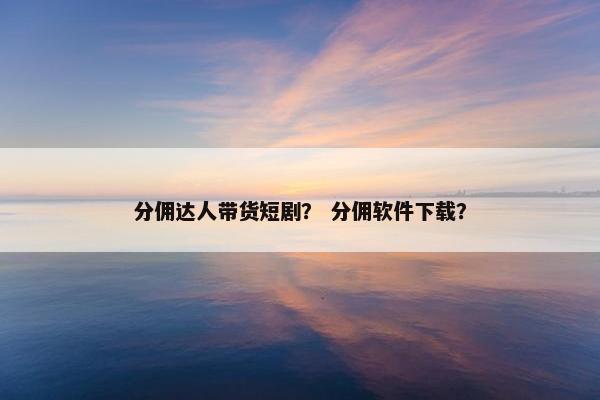 分佣达人带货短剧？ 分佣软件下载？