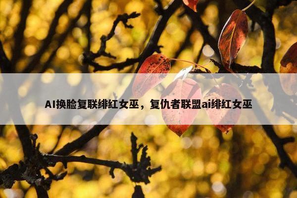 AI换脸复联绯红女巫，复仇者联盟ai绯红女巫