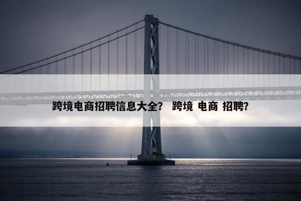 跨境电商招聘信息大全？ 跨境 电商 招聘？