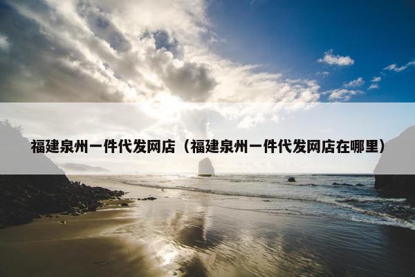 福建泉州一件代发网店（福建泉州一件代发网店在哪里）