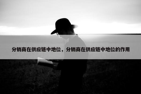 分销商在供应链中地位，分销商在供应链中地位的作用