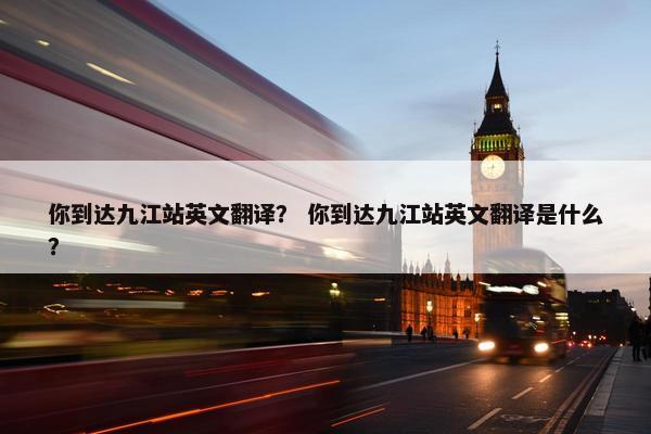 你到达九江站英文翻译？ 你到达九江站英文翻译是什么？