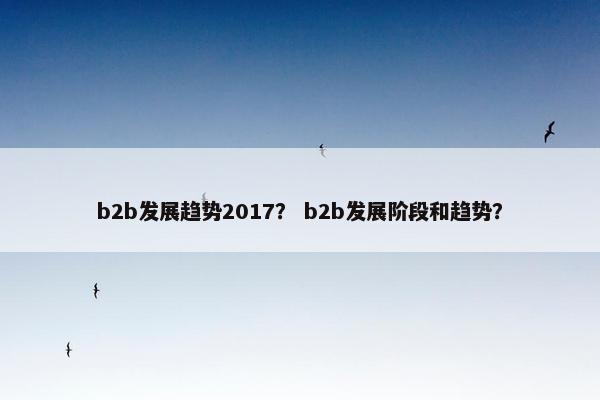 b2b发展趋势2017？ b2b发展阶段和趋势？
