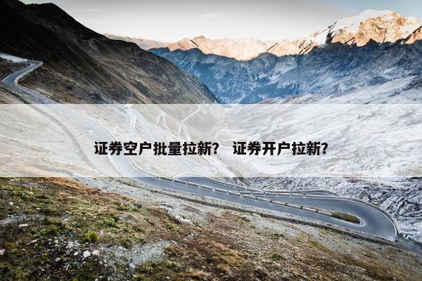 证券空户批量拉新？ 证券开户拉新？