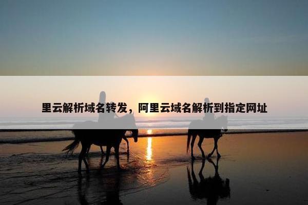 里云解析域名转发，阿里云域名解析到指定网址