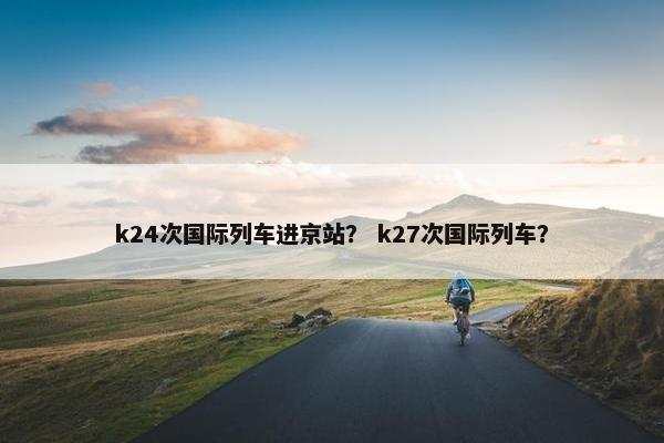k24次国际列车进京站？ k27次国际列车？