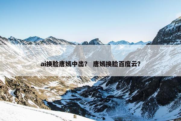 ai换脸唐嫣中出？ 唐嫣换脸百度云？