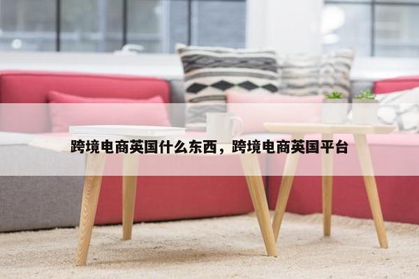 跨境电商英国什么东西，跨境电商英国平台
