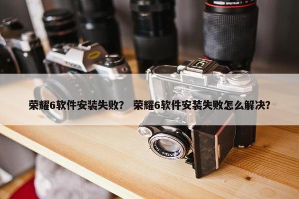 荣耀6软件安装失败？ 荣耀6软件安装失败怎么解决？