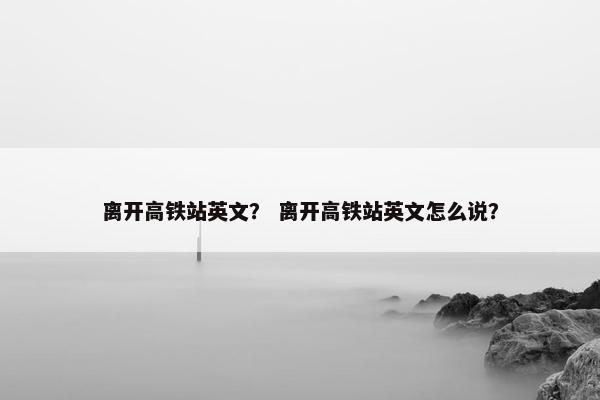 离开高铁站英文？ 离开高铁站英文怎么说？