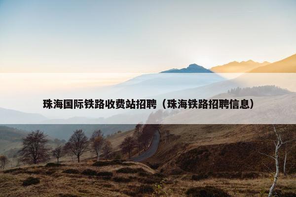 珠海国际铁路收费站招聘（珠海铁路招聘信息）
