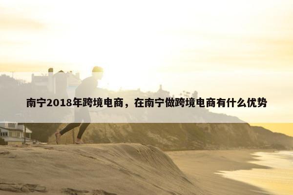 南宁2018年跨境电商，在南宁做跨境电商有什么优势