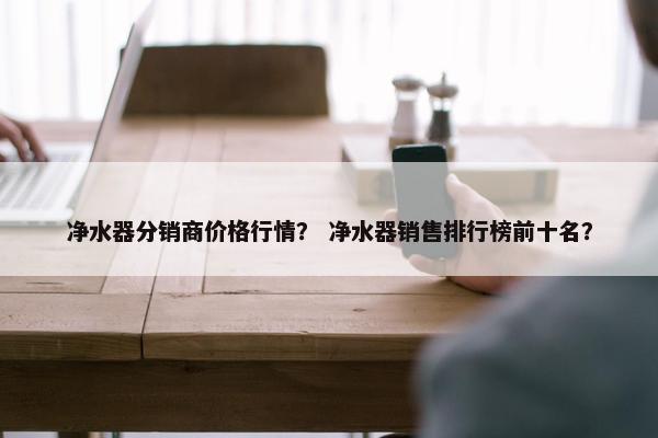 净水器分销商价格行情？ 净水器销售排行榜前十名？