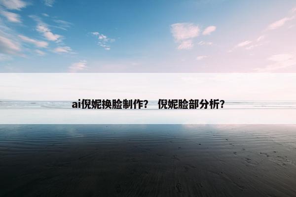 ai倪妮换脸制作？ 倪妮脸部分析？