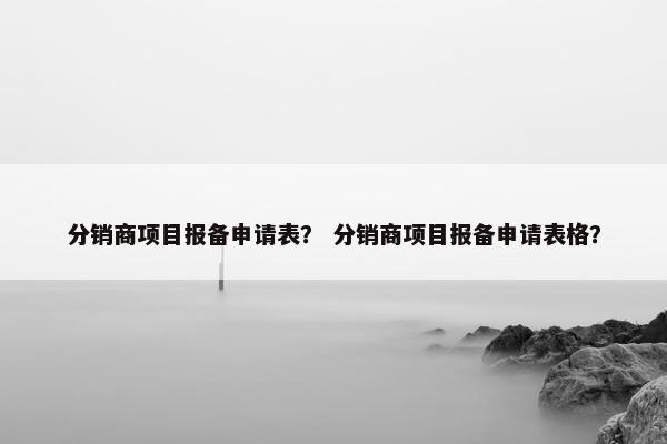 分销商项目报备申请表？ 分销商项目报备申请表格？