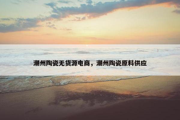 潮州陶瓷无货源电商，潮州陶瓷原料供应
