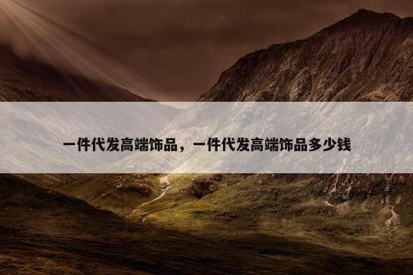 一件代发高端饰品，一件代发高端饰品多少钱