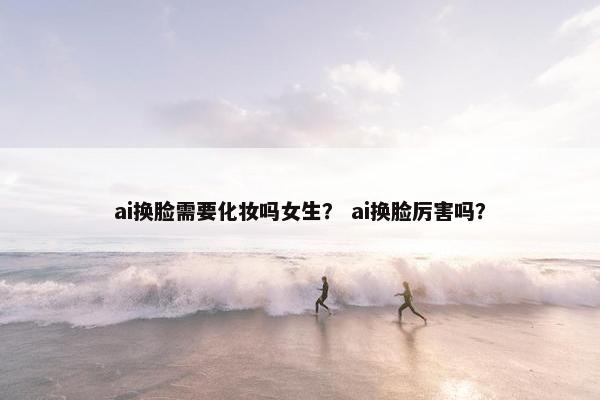 ai换脸需要化妆吗女生？ ai换脸厉害吗？