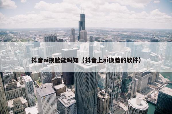 抖音ai换脸能吗知（抖音上ai换脸的软件）