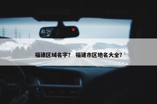 福建区域名字？ 福建市区地名大全？