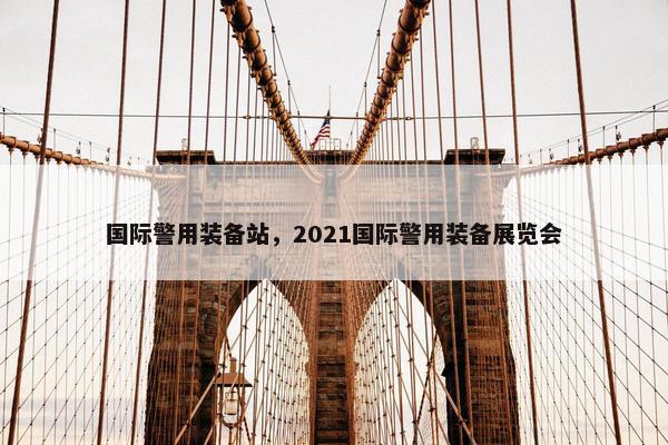 国际警用装备站，2021国际警用装备展览会