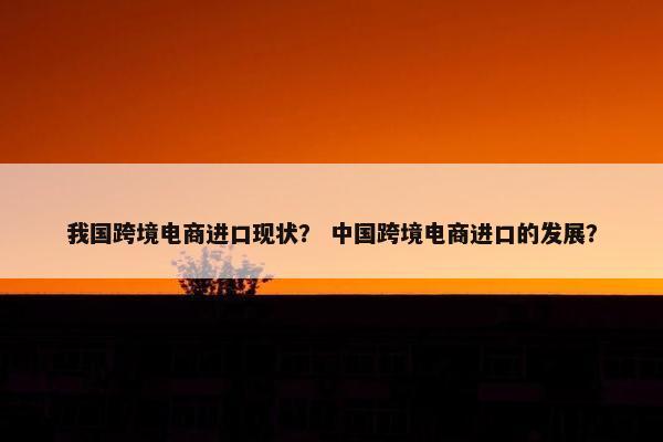 我国跨境电商进口现状？ 中国跨境电商进口的发展？