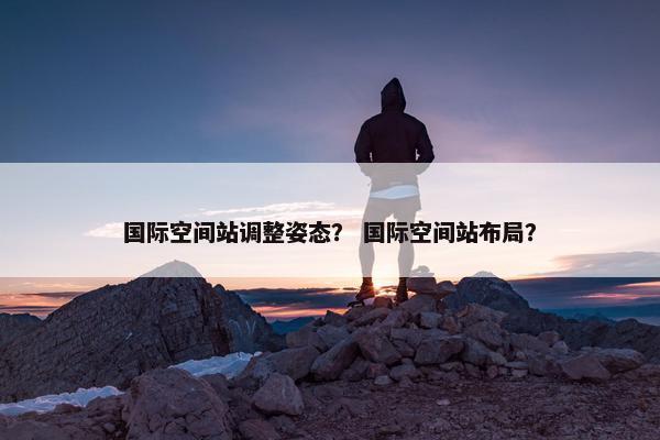 国际空间站调整姿态？ 国际空间站布局？