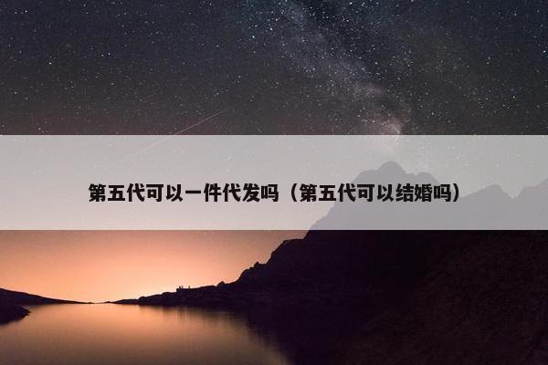 第五代可以一件代发吗（第五代可以结婚吗）