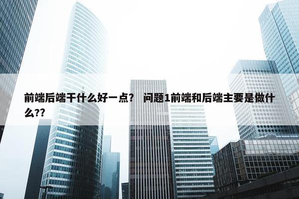 前端后端干什么好一点？ 问题1前端和后端主要是做什么?？