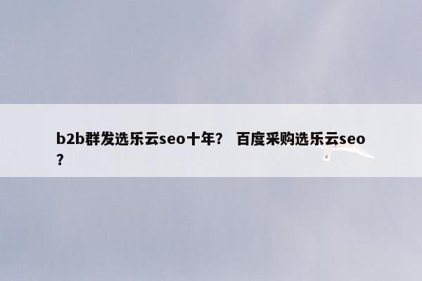 b2b群发选乐云seo十年？ 百度采购选乐云seo？