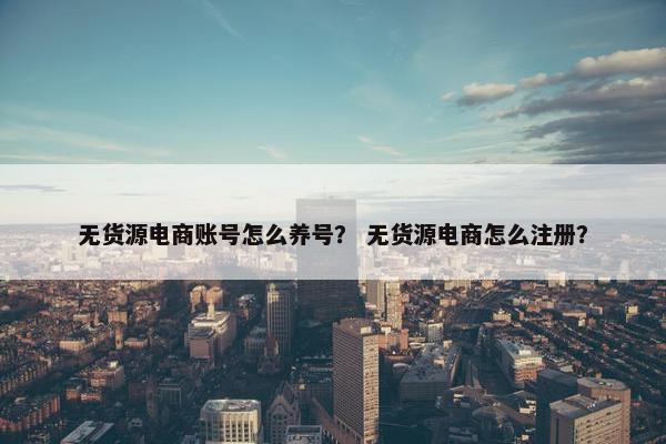 无货源电商账号怎么养号？ 无货源电商怎么注册？